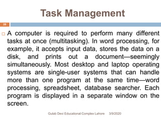 Task Management
 A computer is required to perform many different
tasks at once (multitasking). In word processing, for
example, it accepts input data, stores the data on a
disk, and prints out a document—seemingly
simultaneously. Most desktop and laptop operating
systems are single-user systems that can handle
more than one program at the same time—word
processing, spreadsheet, database searcher. Each
program is displayed in a separate window on the
screen.
3/9/2020Gulab Devi Educational Complex Lahore
28
 