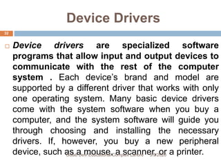 Device Drivers
 Device drivers are specialized software
programs that allow input and output devices to
communicate with the rest of the computer
system . Each device’s brand and model are
supported by a different driver that works with only
one operating system. Many basic device drivers
come with the system software when you buy a
computer, and the system software will guide you
through choosing and installing the necessary
drivers. If, however, you buy a new peripheral
device, such as a mouse, a scanner, or a printer.3/9/2020Gulab Devi Educational Complex Lahore
32
 