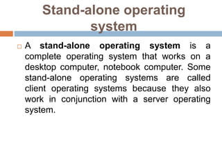 Stand-alone operating
system
 A stand-alone operating system is a
complete operating system that works on a
desktop computer, notebook computer. Some
stand-alone operating systems are called
client operating systems because they also
work in conjunction with a server operating
system.
 
