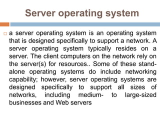 Server operating system
 a server operating system is an operating system
that is designed specifically to support a network. A
server operating system typically resides on a
server. The client computers on the network rely on
the server(s) for resources.. Some of these stand-
alone operating systems do include networking
capability; however, server operating systems are
designed specifically to support all sizes of
networks, including medium- to large-sized
businesses and Web servers
 