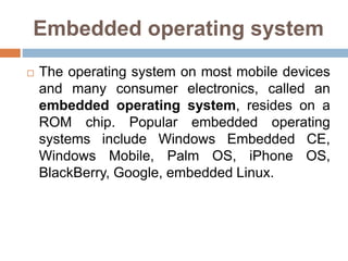 Embedded operating system
 The operating system on most mobile devices
and many consumer electronics, called an
embedded operating system, resides on a
ROM chip. Popular embedded operating
systems include Windows Embedded CE,
Windows Mobile, Palm OS, iPhone OS,
BlackBerry, Google, embedded Linux.
 