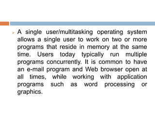  A single user/multitasking operating system
allows a single user to work on two or more
programs that reside in memory at the same
time. Users today typically run multiple
programs concurrently. It is common to have
an e-mail program and Web browser open at
all times, while working with application
programs such as word processing or
graphics.
 