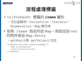 流程處理標籤
• <c:forEach> 標籤的 items 屬性
– 可以是陣列、Collection、Iterator、
Enumeration、Map 與字串
• 如果 items 指定的是 Map，則設定給 var
的物件會是 Map....