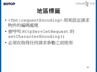 地區標籤
• <fmt:requestEncoding> 用來設定請求
物件的編碼處理
• 會呼叫 HttpServletRequest 的
setCharacterEncoding()
• 必須在取得任何請求參數之前使用
48
 