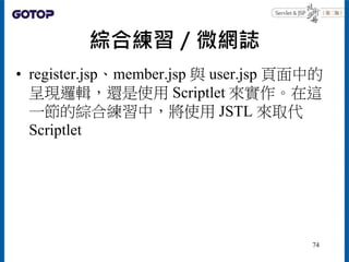 綜合練習／微網誌
• register.jsp、member.jsp 與 user.jsp 頁面中的
呈現邏輯，還是使用 Scriptlet 來實作。在這
一節的綜合練習中，將使用 JSTL 來取代
Scriptlet
74
 