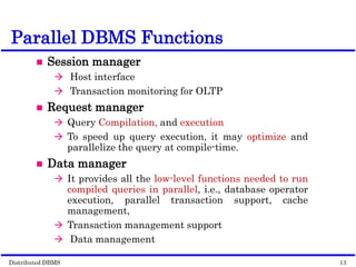 Distributed DBMS Page 10-12. 13
© 1998 M. Tamer Özsu & Patrick Valduriez
Parallel DBMS Functions
 Session manager
 Host interface
 Transaction monitoring for OLTP
 Request manager
 Query Compilation, and execution
 To speed up query execution, it may optimize and
parallelize the query at compile-time.
 Data manager
 It provides all the low-level functions needed to run
compiled queries in parallel, i.e., database operator
execution, parallel transaction support, cache
management,
 Transaction management support
 Data management
 