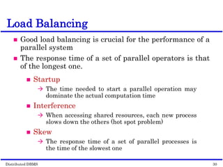Distributed DBMS Page 10-12. 30
© 1998 M. Tamer Özsu & Patrick Valduriez
Load Balancing
 Good load balancing is crucial for the performance of a
parallel system
 The response time of a set of parallel operators is that
of the longest one.
 Startup
 The time needed to start a parallel operation may
dominate the actual computation time
 Interference
 When accessing shared resources, each new process
slows down the others (hot spot problem)
 Skew
 The response time of a set of parallel processes is
the time of the slowest one
 
