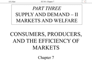 A.S.Akat EC101- Chapter 7 1
CONSUMERS, PRODUCERS,
AND THE EFFICIENCY OF
MARKETS
Chapter 7
PART THREE
SUPPLY AND DEMAND – II
MARKETS AND WELFARE
 