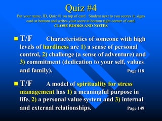 Quiz #4
Put your name, ID, Quiz #1 on top of card. Student next to you scores it, signs
card at bottom and writes your score at bottom right corner of card.
CLOSE BOOKS AND NOTES
 T/F Characteristics of someone with high
levels of hardiness are 1) a sense of personal
control, 2) challenge (a sense of adventure) and
3) commitment (dedication to your self, values
and family). Page 118
 T/F A model of spirituality for stress
management has 1) a meaningful purpose in
life, 2) a personal value system and 3) internal
and external relationships. Page 149
 