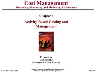 © John Wiley & Sons, 2005
Chapter 7: Activity-Based Costing and Management
Eldenburg & Wolcott’s Cost Management, 1e Slide # 1
Cost Management
Measuring, Monitoring, and Motivating Performance
Prepared by
Gail Kaciuba
Midwestern State University
Chapter 7
Activity-Based Costing and
Management
 