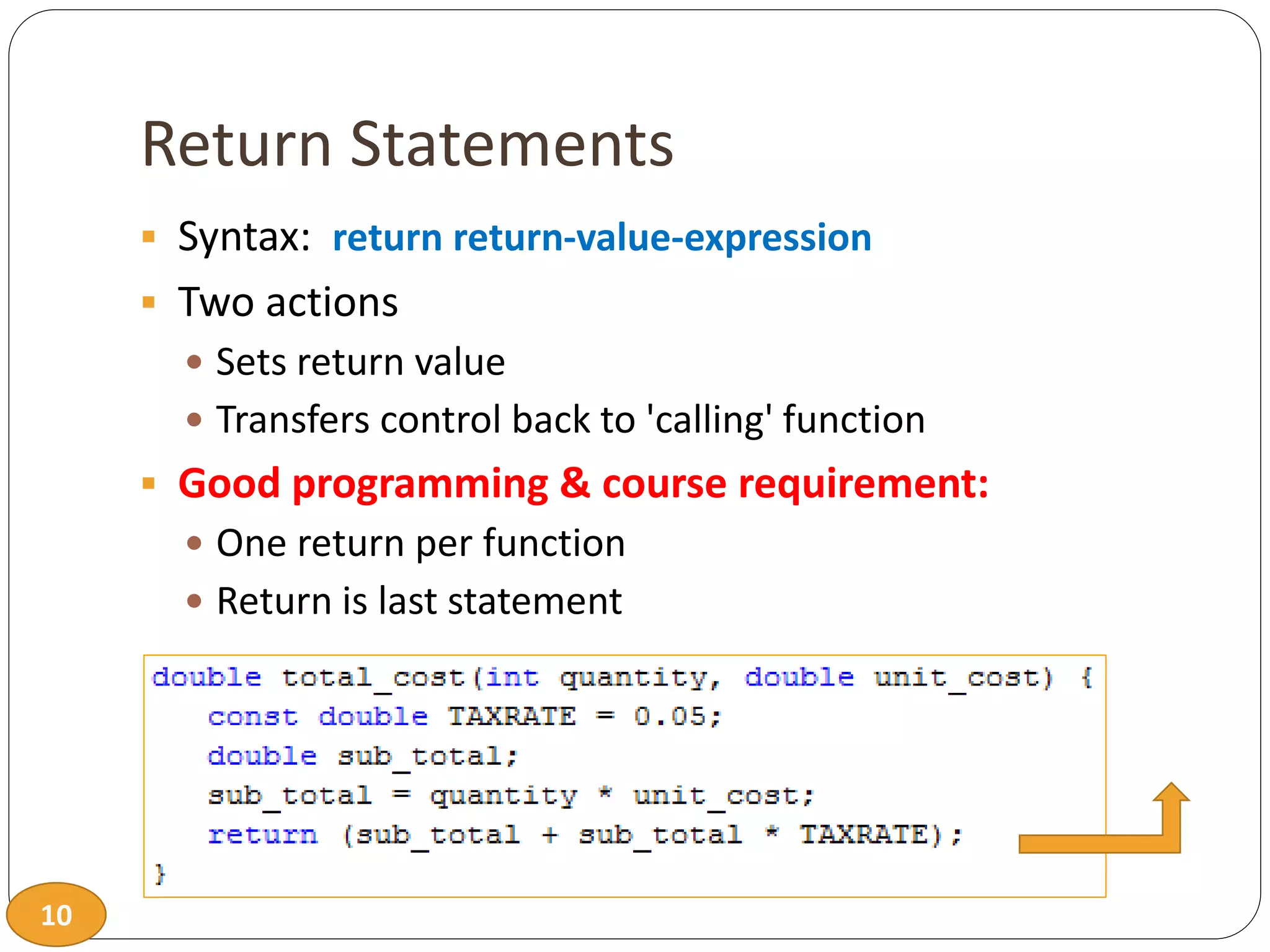 10
Return Statements
 Syntax: return return-value-expression
 Two actions
 Sets return value
 Transfers control back to 'calling' function
 Good programming & course requirement:
 One return per function
 Return is last statement
 