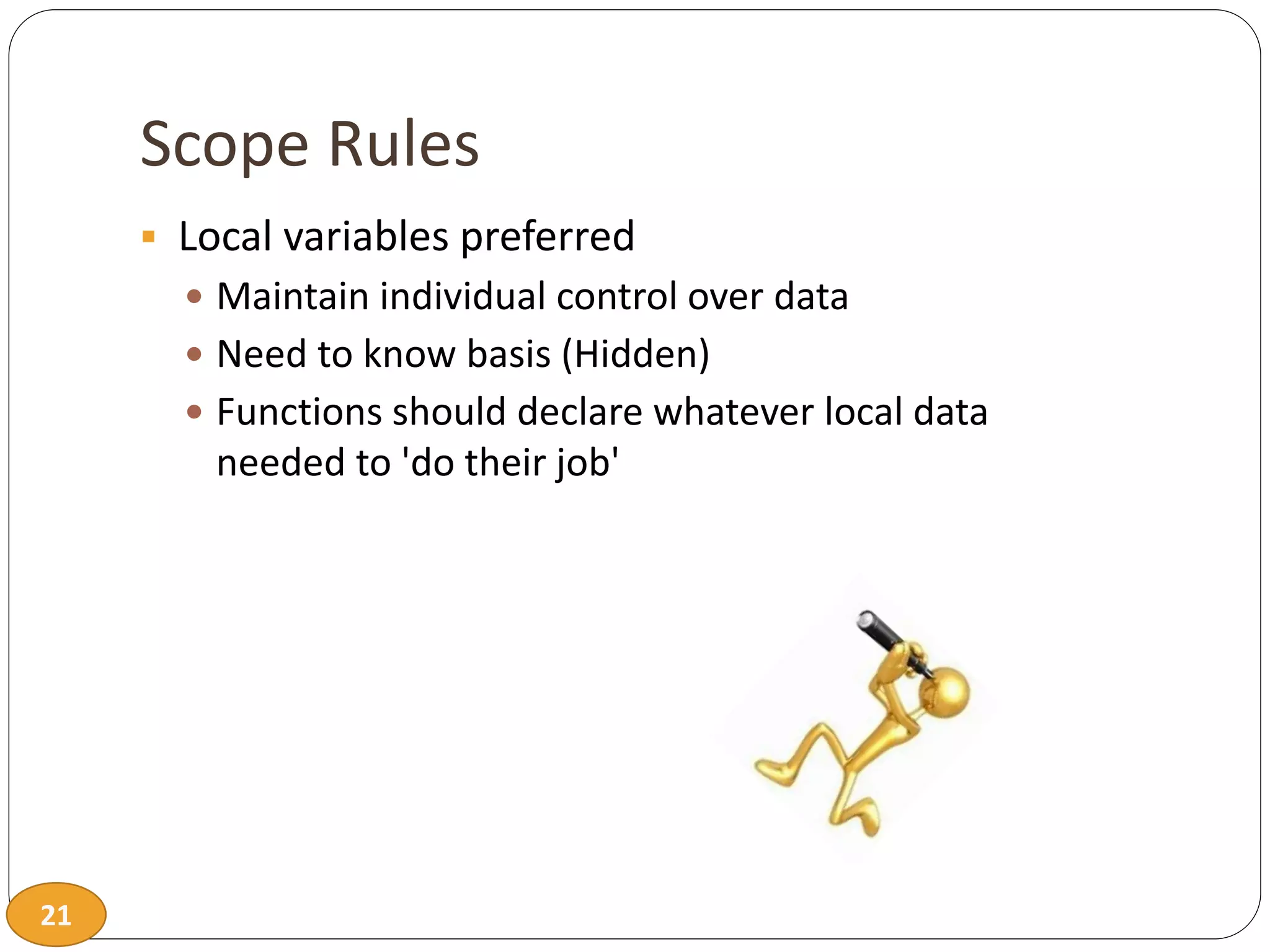 21
Scope Rules
 Local variables preferred
 Maintain individual control over data
 Need to know basis (Hidden)
 Functions should declare whatever local data
needed to 'do their job'
 