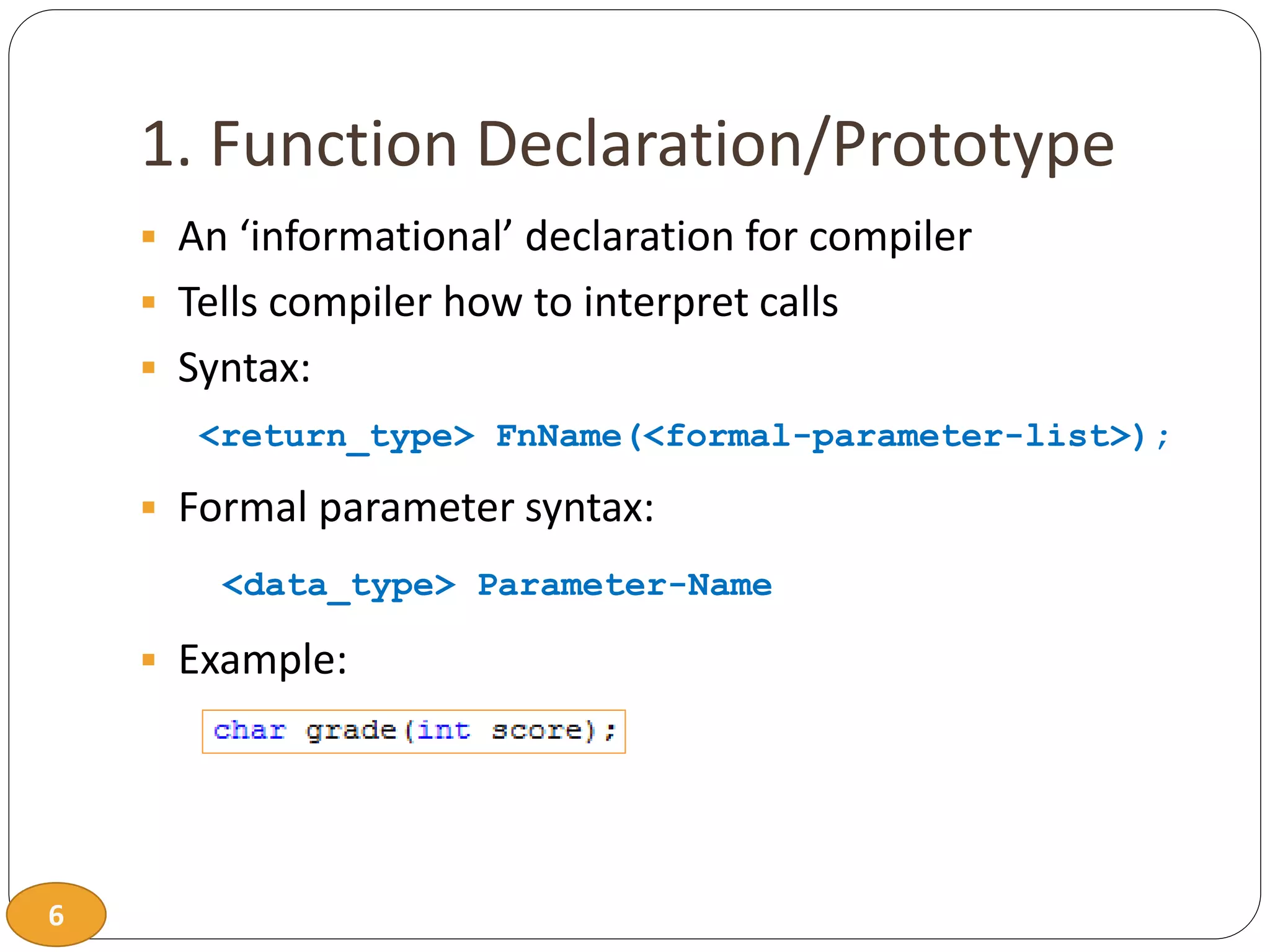 6
1. Function Declaration/Prototype
 An ‘informational’ declaration for compiler
 Tells compiler how to interpret calls
 Syntax:
<return_type> FnName(<formal-parameter-list>);
 Formal parameter syntax:
<data_type> Parameter-Name
 Example:
 
