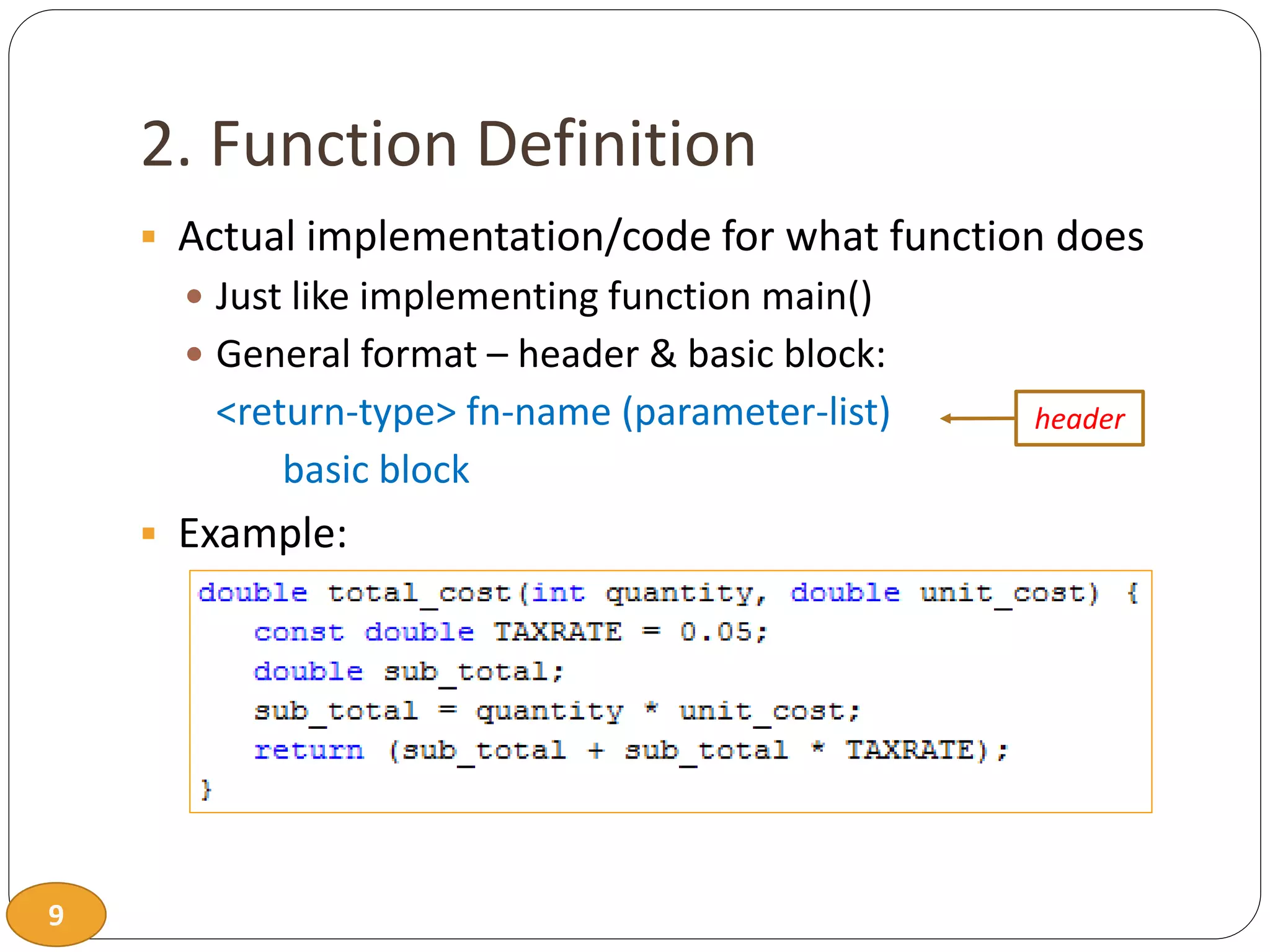 9
2. Function Definition
 Actual implementation/code for what function does
 Just like implementing function main()
 General format – header & basic block:
<return-type> fn-name (parameter-list)
basic block
 Example:
header
 