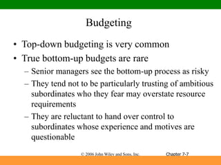 © 2006 John Wiley and Sons, Inc.
Budgeting
• Top-down budgeting is very common
• True bottom-up budgets are rare
– Senior managers see the bottom-up process as risky
– They tend not to be particularly trusting of ambitious
subordinates who they fear may overstate resource
requirements
– They are reluctant to hand over control to
subordinates whose experience and motives are
questionable
Chapter 7-7
 