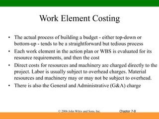 © 2006 John Wiley and Sons, Inc.
Work Element Costing
• The actual process of building a budget - either top-down or
bottom-up - tends to be a straightforward but tedious process
• Each work element in the action plan or WBS is evaluated for its
resource requirements, and then the cost
• Direct costs for resources and machinery are charged directly to the
project. Labor is usually subject to overhead charges. Material
resources and machinery may or may not be subject to overhead.
• There is also the General and Administrative (G&A) charge
Chapter 7-8
 
