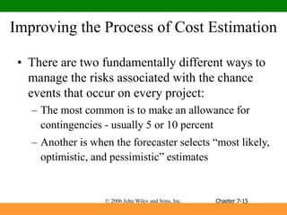 © 2006 John Wiley and Sons, Inc.
Improving the Process of Cost Estimation
• There are two fundamentally different ways to
manage the risks associated with the chance
events that occur on every project:
– The most common is to make an allowance for
contingencies - usually 5 or 10 percent
– Another is when the forecaster selects “most likely,
optimistic, and pessimistic” estimates
Chapter 7-15
 