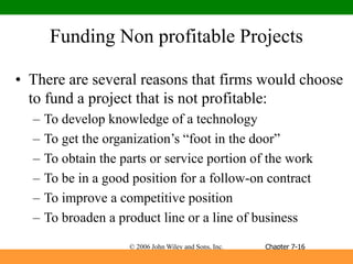 © 2006 John Wiley and Sons, Inc.
Funding Non profitable Projects
• There are several reasons that firms would choose
to fund a project that is not profitable:
– To develop knowledge of a technology
– To get the organization’s “foot in the door”
– To obtain the parts or service portion of the work
– To be in a good position for a follow-on contract
– To improve a competitive position
– To broaden a product line or a line of business
Chapter 7-16
 