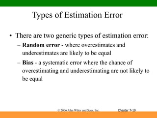 © 2006 John Wiley and Sons, Inc.
Types of Estimation Error
• There are two generic types of estimation error:
– Random error - where overestimates and
underestimates are likely to be equal
– Bias - a systematic error where the chance of
overestimating and underestimating are not likely to
be equal
Chapter 7-19
 