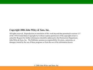 © 2006 John Wiley and Sons, Inc.
Copyright 2006 John Wiley & Sons, Inc.
All rights reserved. Reproduction or translation of this work beyond that permitted in section 117
of the 1976 United States Copyright Act without express permission of the copyright owner is
unlawful. Request for further information should be addressed to the Permissions Department,
John Wiley & Sons, Inc. The Publisher assumes no responsibility for errors, omissions, or
damages caused by the use of these programs or from the use of the information herein.
 