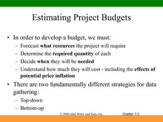 © 2006 John Wiley and Sons, Inc.
Estimating Project Budgets
• In order to develop a budget, we must:
– Forecast what resources the project will require
– Determine the required quantity of each
– Decide when they will be needed
– Understand how much they will cost - including the effects of
potential price inflation
• There are two fundamentally different strategies for data
gathering:
– Top-down
– Bottom-up
Chapter 7-2
 