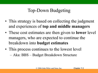© 2006 John Wiley and Sons, Inc.
Top-Down Budgeting
• This strategy is based on collecting the judgment
and experiences of top and middle managers
• These cost estimates are then given to lower level
managers, who are expected to continue the
breakdown into budget estimates
• This process continues to the lowest level
– Aka: BBS – Budget Breakdown Structure
Chapter 7-3
 