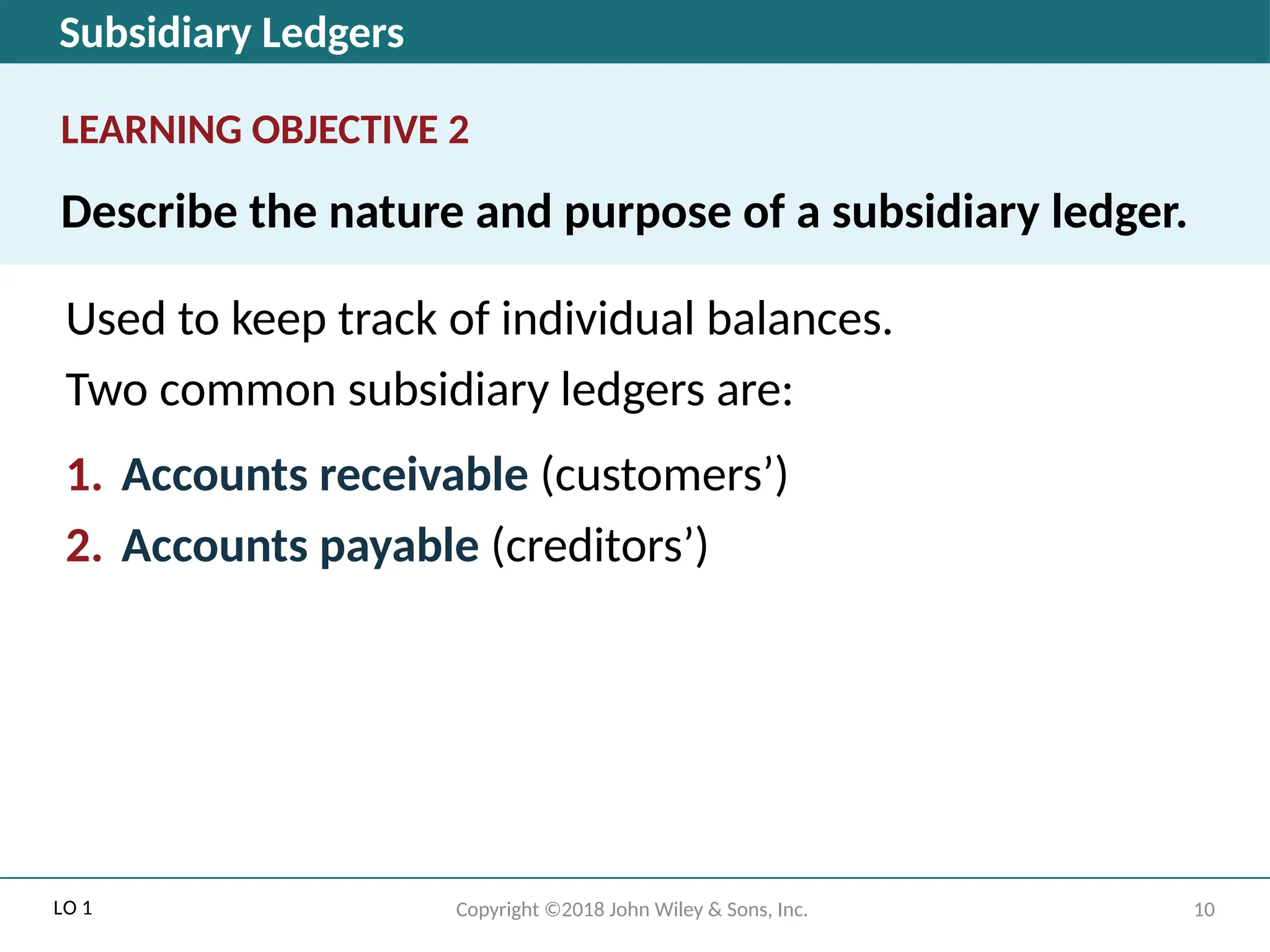 Subsidiary Ledgers
LEARNING OBJECTIVE 2
Describe the nature and purpose of a subsidiary ledger.
Used to keep track of individual balances.
Two common subsidiary ledgers are:
1. Accounts receivable (customers’)
2. Accounts payable (creditors’)
LO 1 10
Copyright ©2018 John Wiley & Sons, Inc.
 