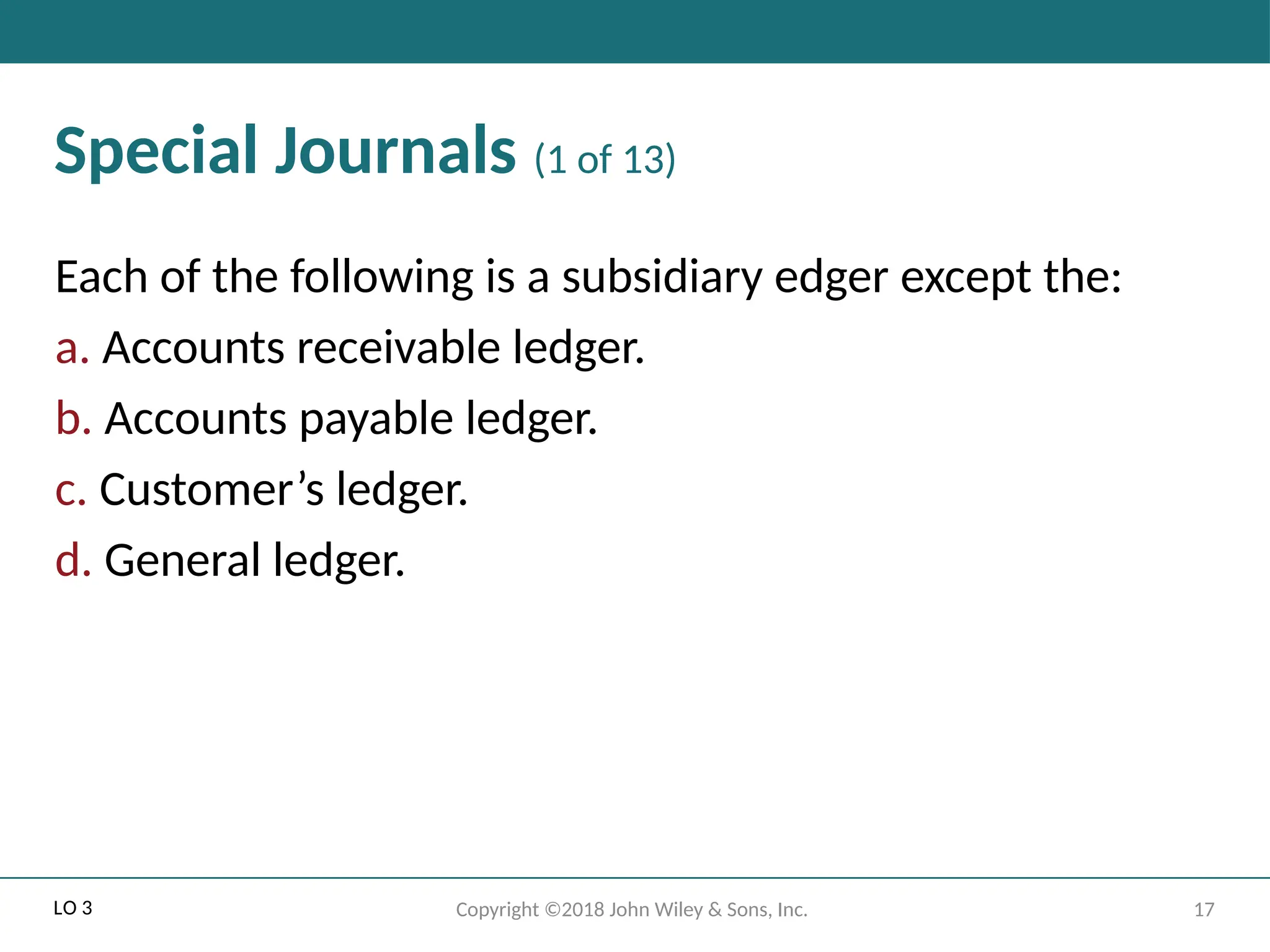 17
Copyright ©2018 John Wiley & Sons, Inc.
Special Journals (1 of 13)
Each of the following is a subsidiary edger except the:
a. Accounts receivable ledger.
b. Accounts payable ledger.
c. Customer’s ledger.
d. General ledger.
LO 3
 