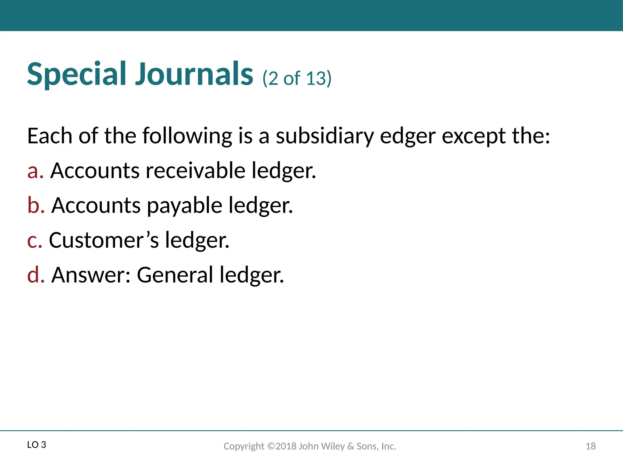 18
Copyright ©2018 John Wiley & Sons, Inc.
Special Journals (2 of 13)
Each of the following is a subsidiary edger except the:
a. Accounts receivable ledger.
b. Accounts payable ledger.
c. Customer’s ledger.
d. Answer: General ledger.
LO 3
 