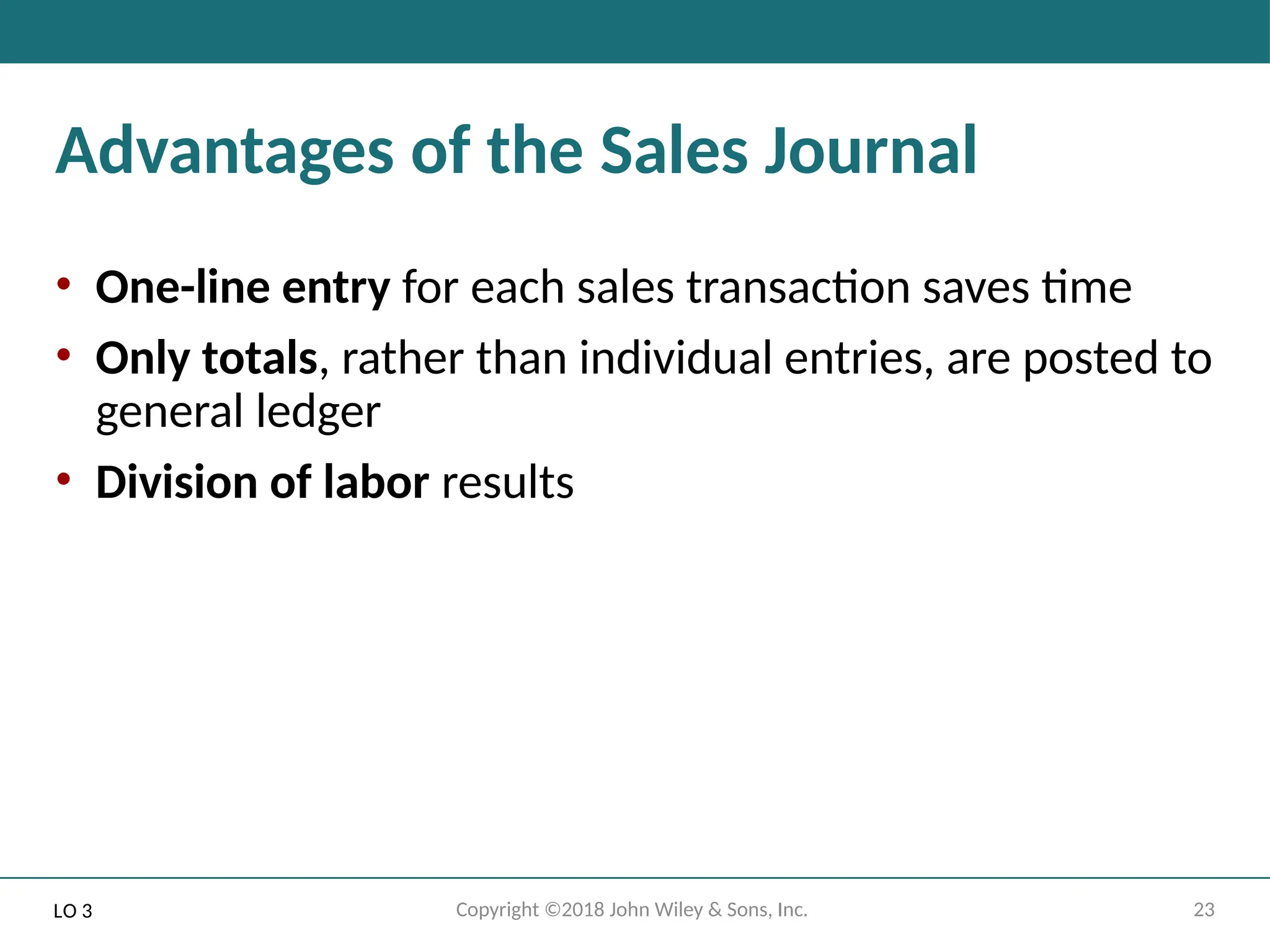 23
Copyright ©2018 John Wiley & Sons, Inc.
Advantages of the Sales Journal
• One-line entry for each sales transaction saves time
• Only totals, rather than individual entries, are posted to
general ledger
• Division of labor results
LO 3
 