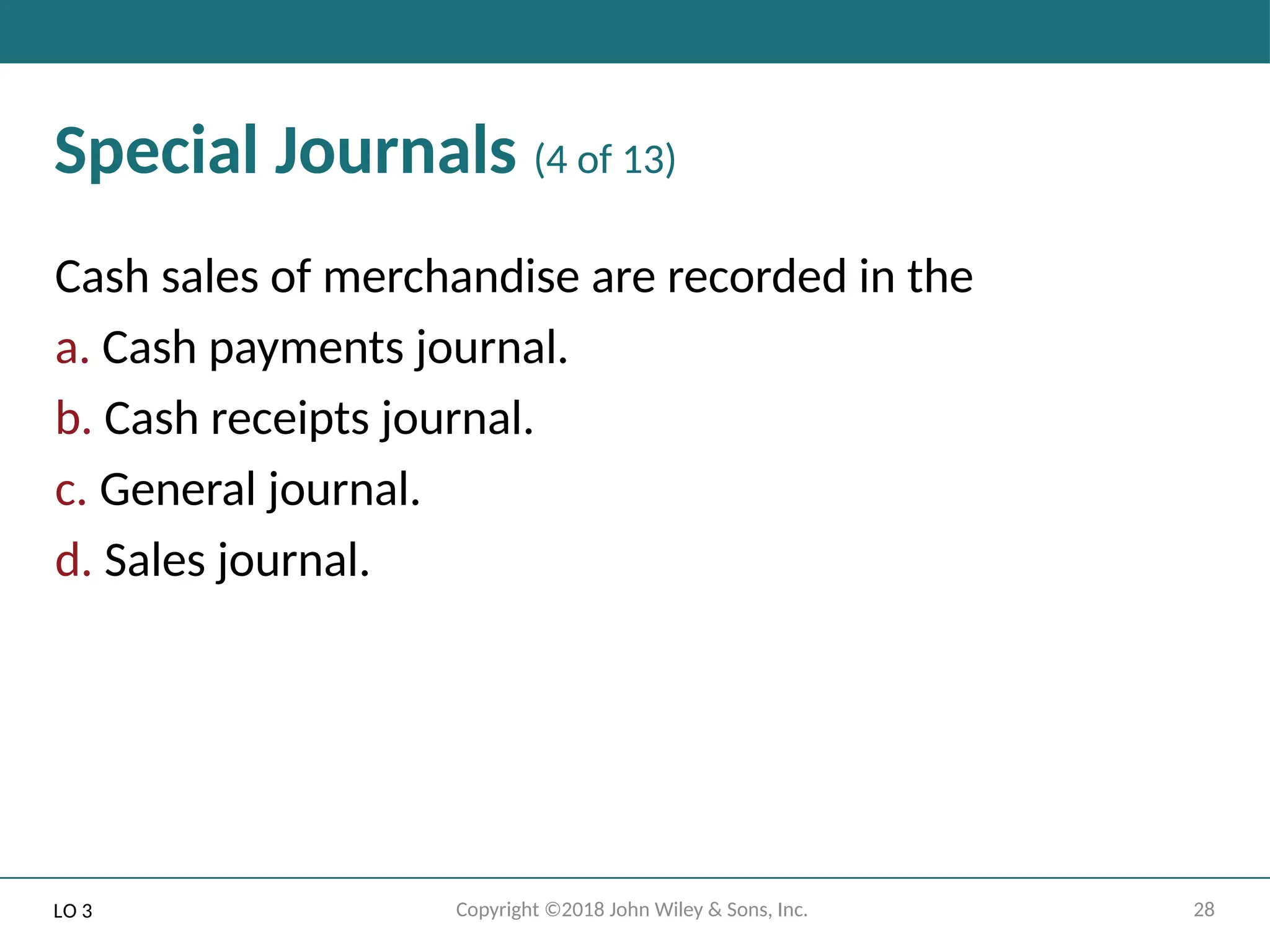 28
Copyright ©2018 John Wiley & Sons, Inc.
Special Journals (4 of 13)
Cash sales of merchandise are recorded in the
a. Cash payments journal.
b. Cash receipts journal.
c. General journal.
d. Sales journal.
LO 3
 