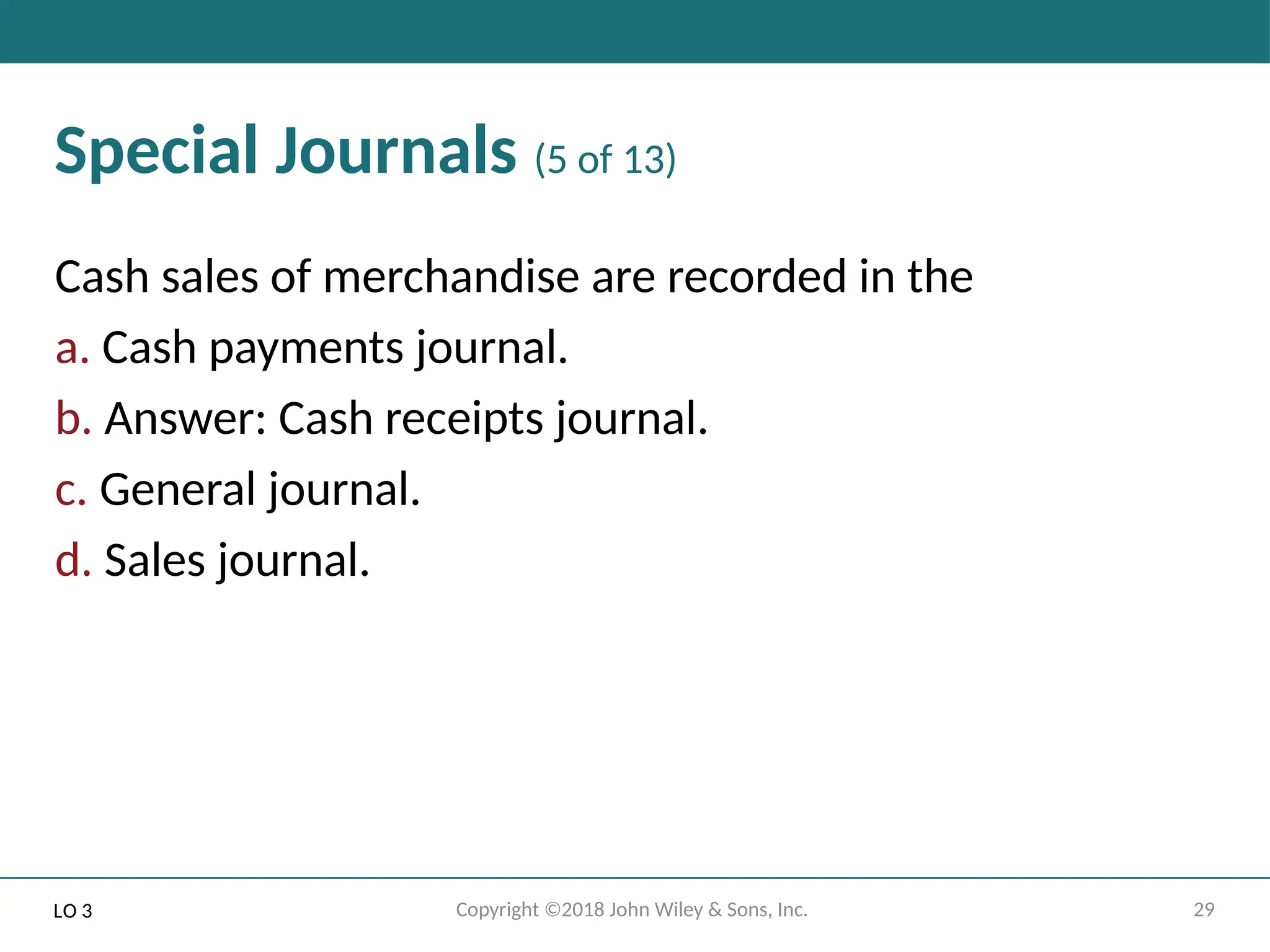 29
Copyright ©2018 John Wiley & Sons, Inc.
Special Journals (5 of 13)
Cash sales of merchandise are recorded in the
a. Cash payments journal.
b. Answer: Cash receipts journal.
c. General journal.
d. Sales journal.
LO 3
 