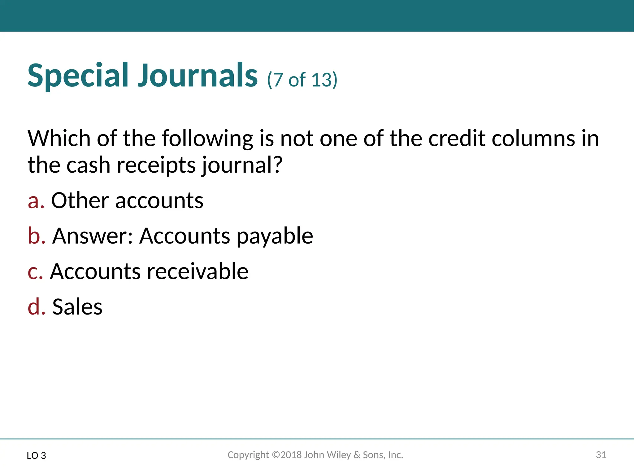 31
Copyright ©2018 John Wiley & Sons, Inc.
Special Journals (7 of 13)
Which of the following is not one of the credit columns in
the cash receipts journal?
a. Other accounts
b. Answer: Accounts payable
c. Accounts receivable
d. Sales
LO 3
 