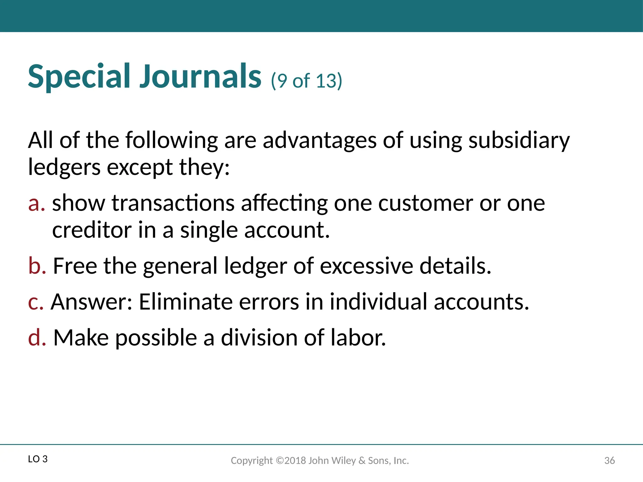 36
Copyright ©2018 John Wiley & Sons, Inc.
Special Journals (9 of 13)
All of the following are advantages of using subsidiary
ledgers except they:
a. show transactions affecting one customer or one
creditor in a single account.
b. Free the general ledger of excessive details.
c. Answer: Eliminate errors in individual accounts.
d. Make possible a division of labor.
LO 3
 