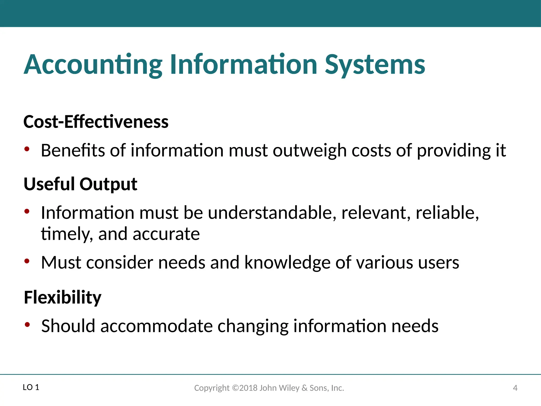4
Copyright ©2018 John Wiley & Sons, Inc.
Accounting Information Systems
Cost-Effectiveness
• Benefits of information must outweigh costs of providing it
Useful Output
• Information must be understandable, relevant, reliable,
timely, and accurate
• Must consider needs and knowledge of various users
Flexibility
• Should accommodate changing information needs
LO 1
 