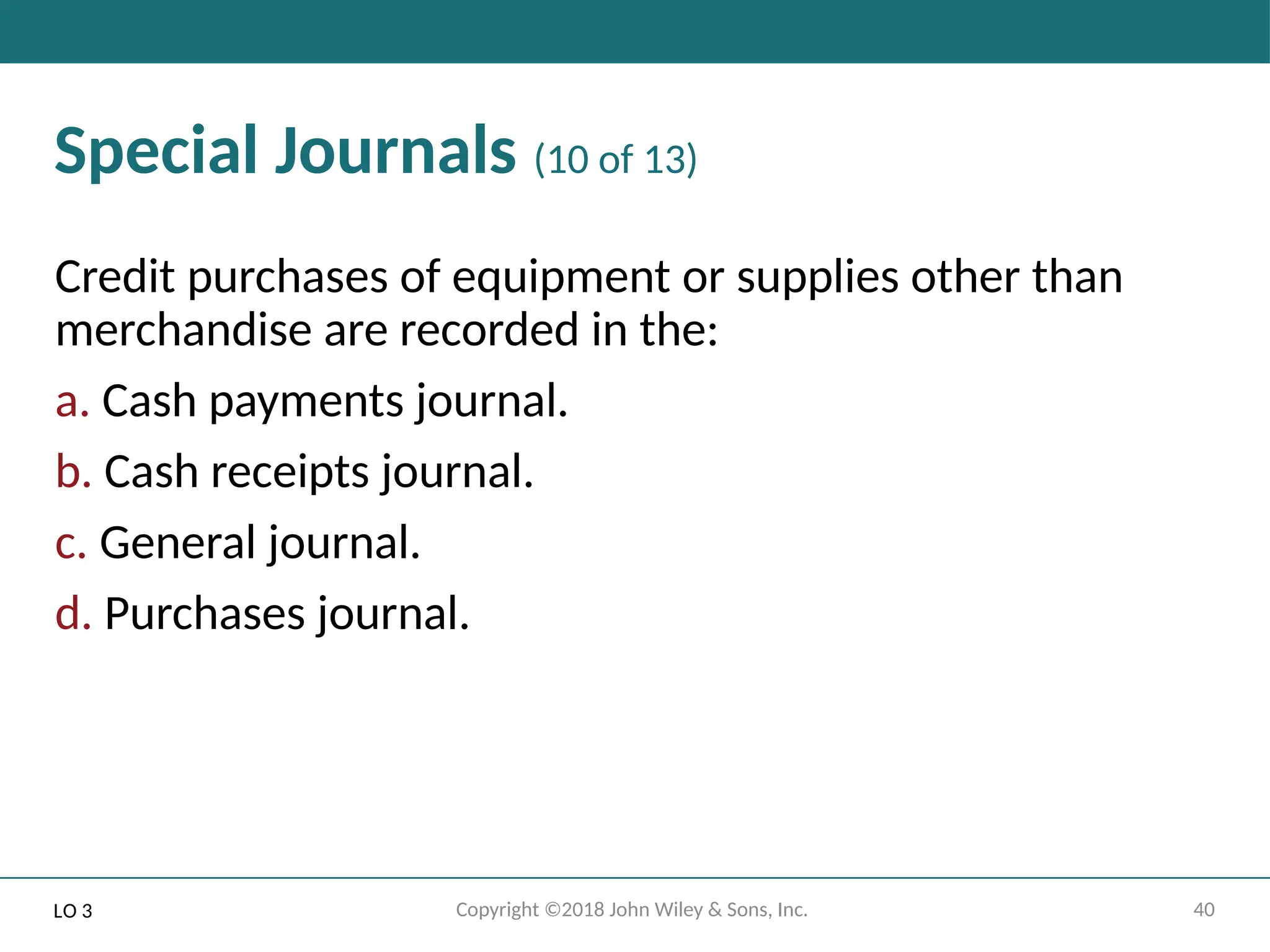 40
Copyright ©2018 John Wiley & Sons, Inc.
Special Journals (10 of 13)
Credit purchases of equipment or supplies other than
merchandise are recorded in the:
a. Cash payments journal.
b. Cash receipts journal.
c. General journal.
d. Purchases journal.
LO 3
 