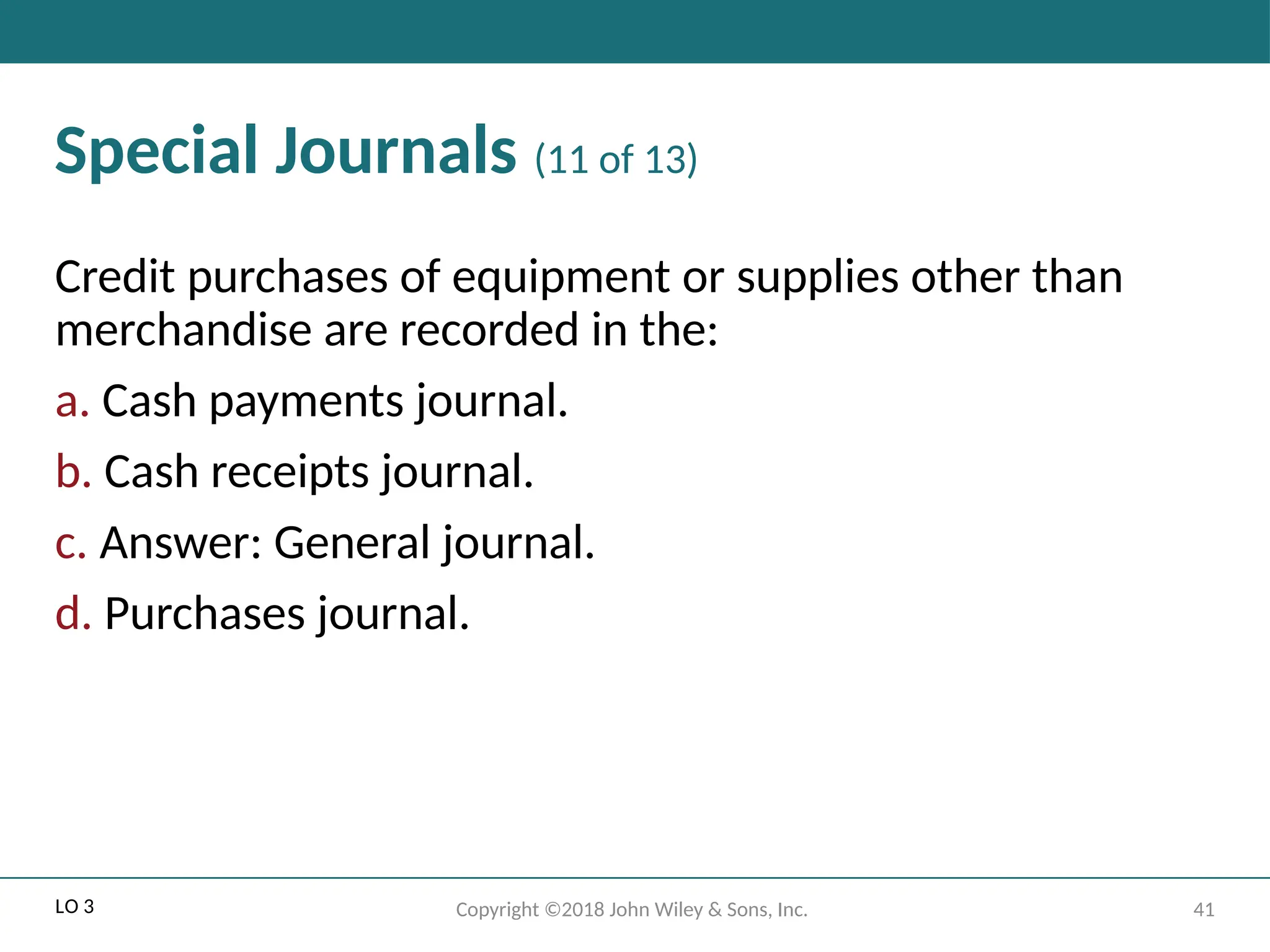 41
Copyright ©2018 John Wiley & Sons, Inc.
Special Journals (11 of 13)
Credit purchases of equipment or supplies other than
merchandise are recorded in the:
a. Cash payments journal.
b. Cash receipts journal.
c. Answer: General journal.
d. Purchases journal.
LO 3
 