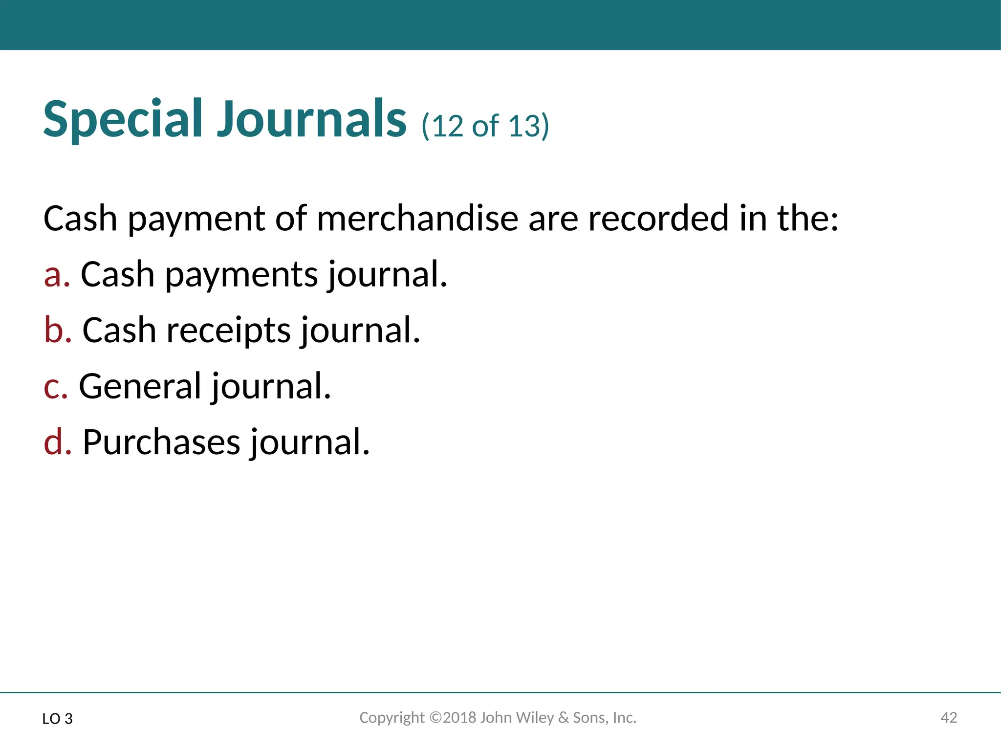 42
Copyright ©2018 John Wiley & Sons, Inc.
Special Journals (12 of 13)
Cash payment of merchandise are recorded in the:
a. Cash payments journal.
b. Cash receipts journal.
c. General journal.
d. Purchases journal.
LO 3
 