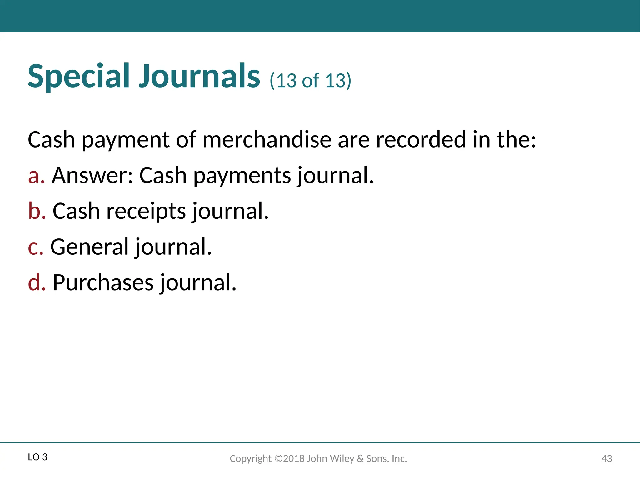 43
Copyright ©2018 John Wiley & Sons, Inc.
Special Journals (13 of 13)
Cash payment of merchandise are recorded in the:
a. Answer: Cash payments journal.
b. Cash receipts journal.
c. General journal.
d. Purchases journal.
LO 3
 