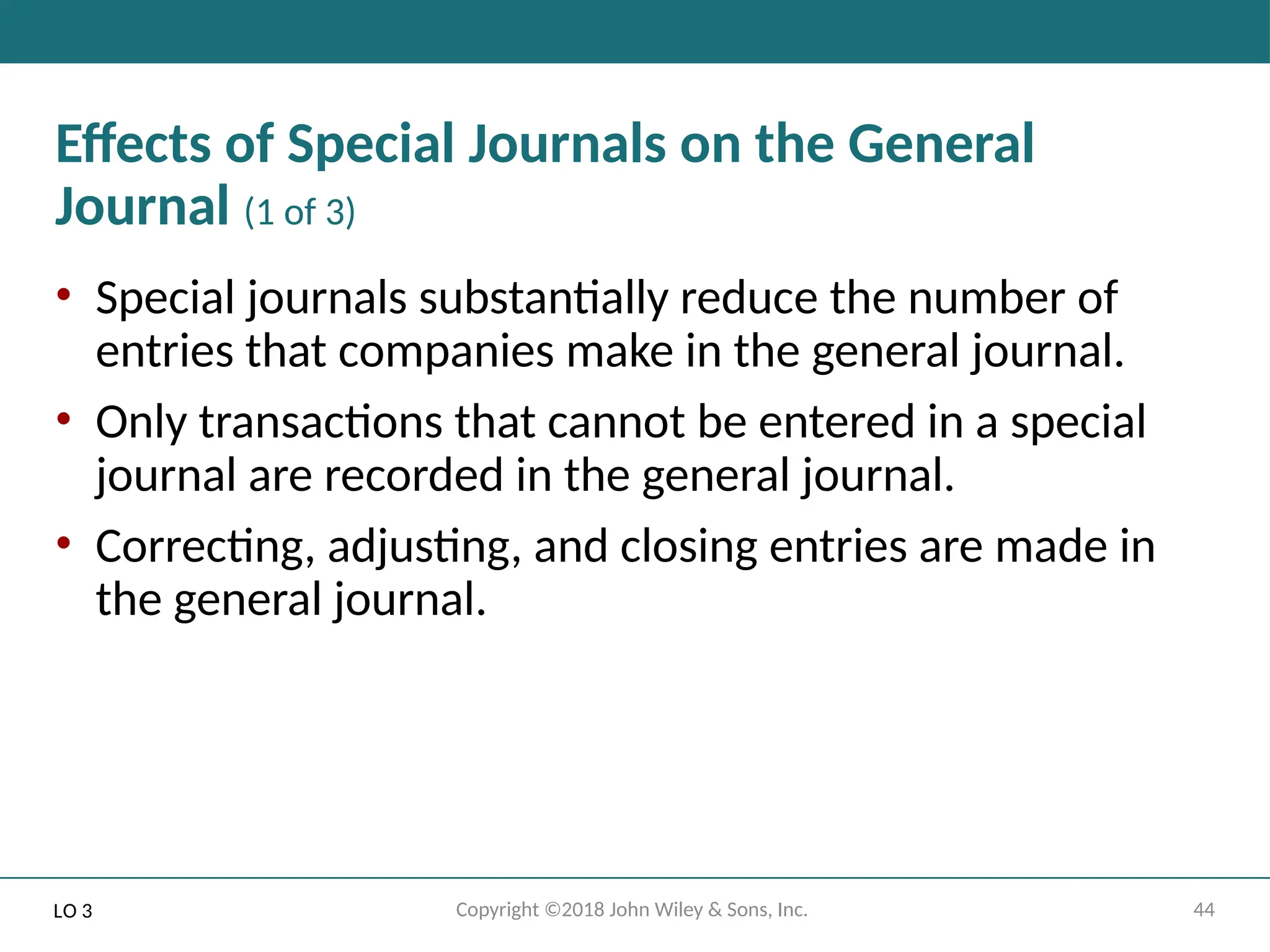 44
Copyright ©2018 John Wiley & Sons, Inc.
Effects of Special Journals on the General
Journal (1 of 3)
• Special journals substantially reduce the number of
entries that companies make in the general journal.
• Only transactions that cannot be entered in a special
journal are recorded in the general journal.
• Correcting, adjusting, and closing entries are made in
the general journal.
LO 3
 