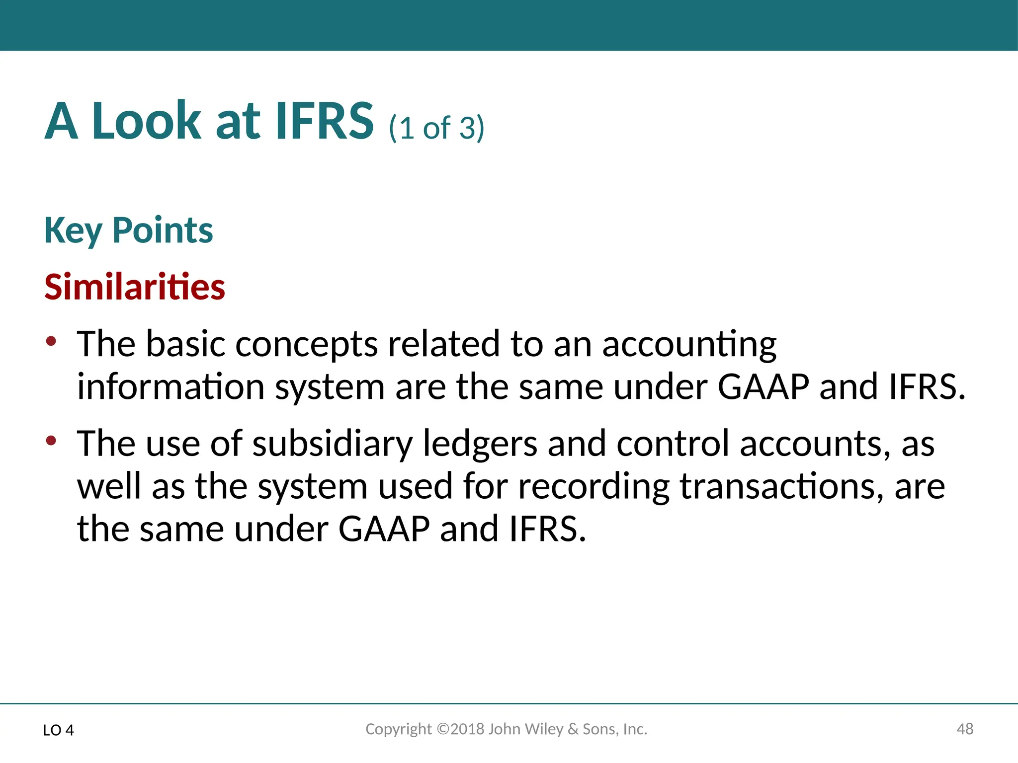 48
Copyright ©2018 John Wiley & Sons, Inc.
A Look at IFRS (1 of 3)
Key Points
Similarities
• The basic concepts related to an accounting
information system are the same under GAAP and IFRS.
• The use of subsidiary ledgers and control accounts, as
well as the system used for recording transactions, are
the same under GAAP and IFRS.
LO 4
 