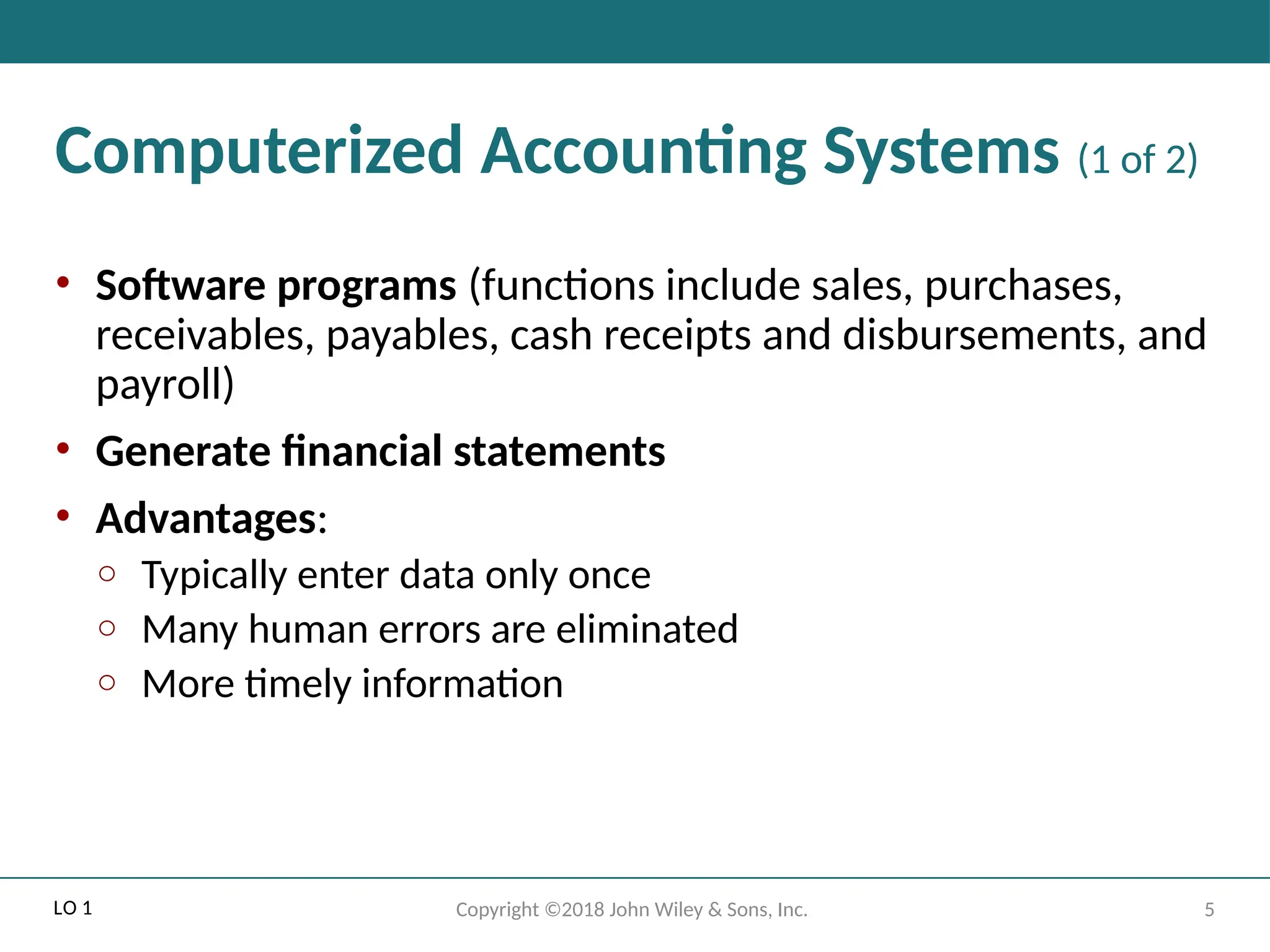 5
Copyright ©2018 John Wiley & Sons, Inc.
Computerized Accounting Systems (1 of 2)
• Software programs (functions include sales, purchases,
receivables, payables, cash receipts and disbursements, and
payroll)
• Generate financial statements
• Advantages:
o Typically enter data only once
o Many human errors are eliminated
o More timely information
LO 1
 