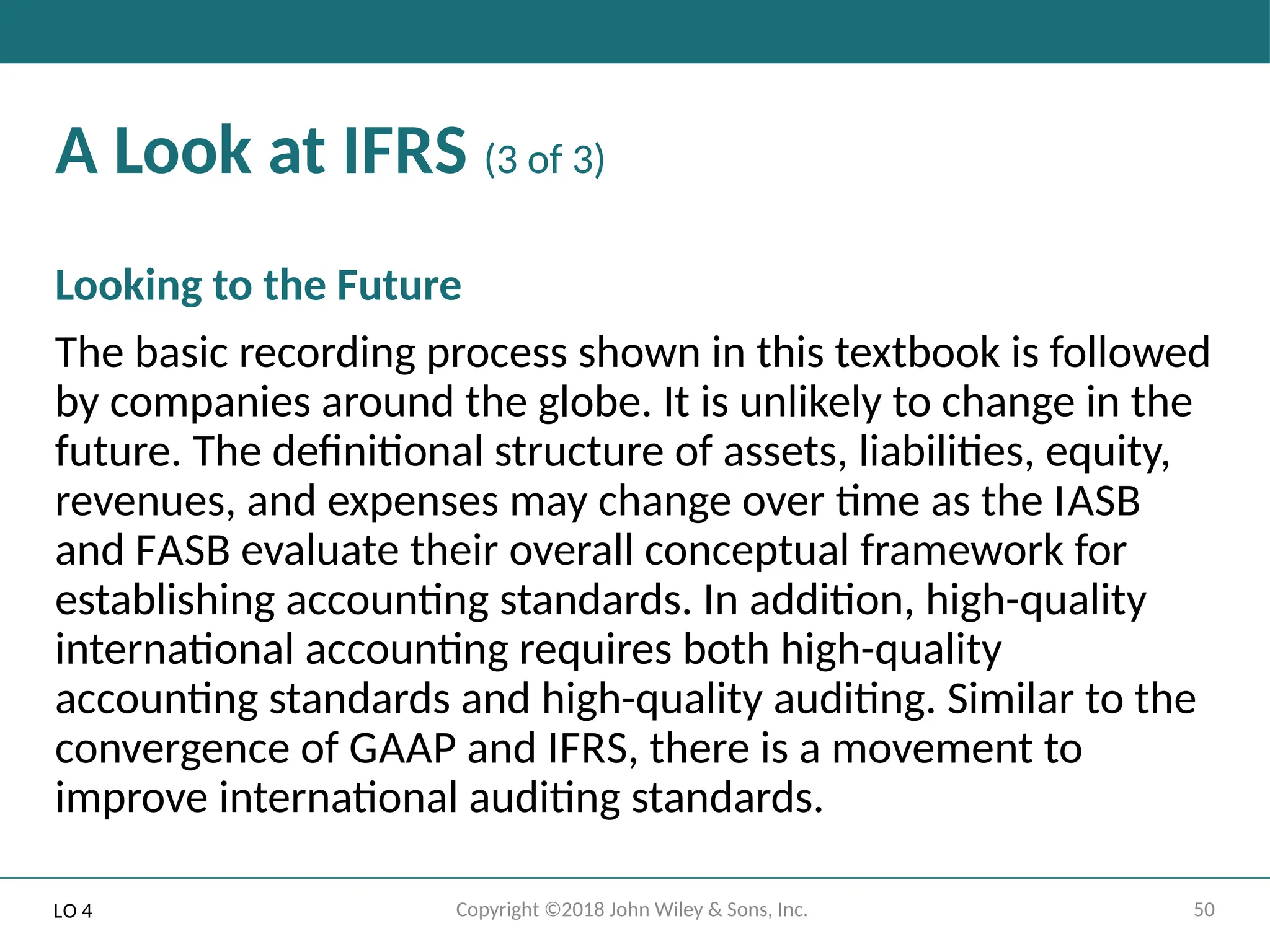 50
Copyright ©2018 John Wiley & Sons, Inc.
A Look at IFRS (3 of 3)
Looking to the Future
The basic recording process shown in this textbook is followed
by companies around the globe. It is unlikely to change in the
future. The definitional structure of assets, liabilities, equity,
revenues, and expenses may change over time as the IASB
and FASB evaluate their overall conceptual framework for
establishing accounting standards. In addition, high-quality
international accounting requires both high-quality
accounting standards and high-quality auditing. Similar to the
convergence of GAAP and IFRS, there is a movement to
improve international auditing standards.
LO 4
 