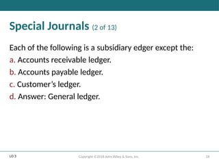 18
Copyright ©2018 John Wiley & Sons, Inc.
Special Journals (2 of 13)
Each of the following is a subsidiary edger except the:
a. Accounts receivable ledger.
b. Accounts payable ledger.
c. Customer’s ledger.
d. Answer: General ledger.
LO 3
 