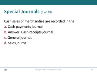 29
Copyright ©2018 John Wiley & Sons, Inc.
Special Journals (5 of 13)
Cash sales of merchandise are recorded in the
a. Cash payments journal.
b. Answer: Cash receipts journal.
c. General journal.
d. Sales journal.
LO 3
 