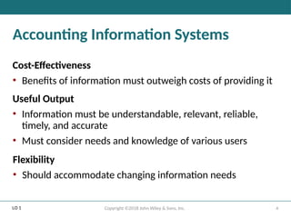 4
Copyright ©2018 John Wiley & Sons, Inc.
Accounting Information Systems
Cost-Effectiveness
• Benefits of information must outweigh costs of providing it
Useful Output
• Information must be understandable, relevant, reliable,
timely, and accurate
• Must consider needs and knowledge of various users
Flexibility
• Should accommodate changing information needs
LO 1
 