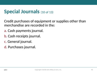 40
Copyright ©2018 John Wiley & Sons, Inc.
Special Journals (10 of 13)
Credit purchases of equipment or supplies other than
merchandise are recorded in the:
a. Cash payments journal.
b. Cash receipts journal.
c. General journal.
d. Purchases journal.
LO 3
 