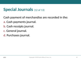 42
Copyright ©2018 John Wiley & Sons, Inc.
Special Journals (12 of 13)
Cash payment of merchandise are recorded in the:
a. Cash payments journal.
b. Cash receipts journal.
c. General journal.
d. Purchases journal.
LO 3
 