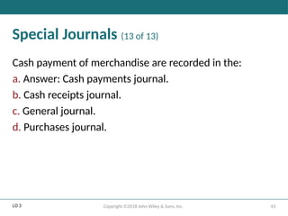 43
Copyright ©2018 John Wiley & Sons, Inc.
Special Journals (13 of 13)
Cash payment of merchandise are recorded in the:
a. Answer: Cash payments journal.
b. Cash receipts journal.
c. General journal.
d. Purchases journal.
LO 3
 