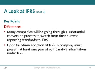 49
Copyright ©2018 John Wiley & Sons, Inc.
A Look at IFRS (2 of 3)
Key Points
Differences
• Many companies will be going through a substantial
conversion process to switch from their current
reporting standards to IFRS.
• Upon first-time adoption of IFRS, a company must
present at least one year of comparative information
under IFRS.
LO 4
 